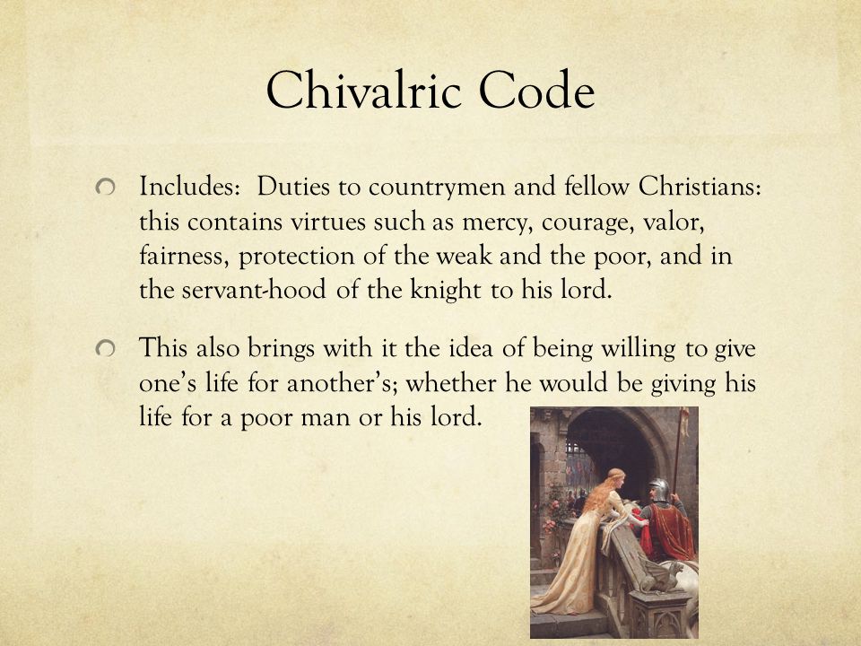 Chivalric Code Includes: Duties to countrymen and fellow Christians: this contains virtues such as mercy, courage, valor, fairness, protection of the weak and the poor, and in the servant-hood of the knight to his lord.