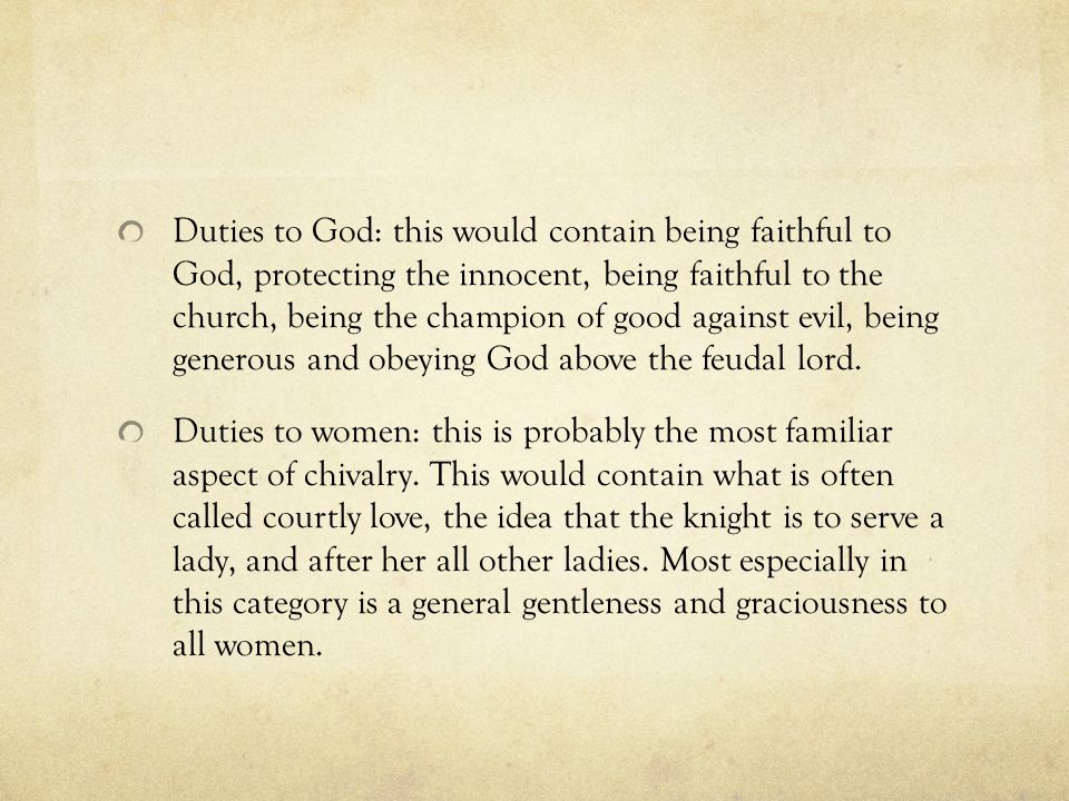 Duties to God: this would contain being faithful to God, protecting the innocent, being faithful to the church, being the champion of good against evil, being generous and obeying God above the feudal lord.