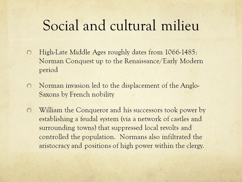 Social and cultural milieu High-Late Middle Ages roughly dates from : Norman Conquest up to the Renaissance/Early Modern period Norman invasion led to the displacement of the Anglo- Saxons by French nobility William the Conqueror and his successors took power by establishing a feudal system (via a network of castles and surrounding towns) that suppressed local revolts and controlled the population.