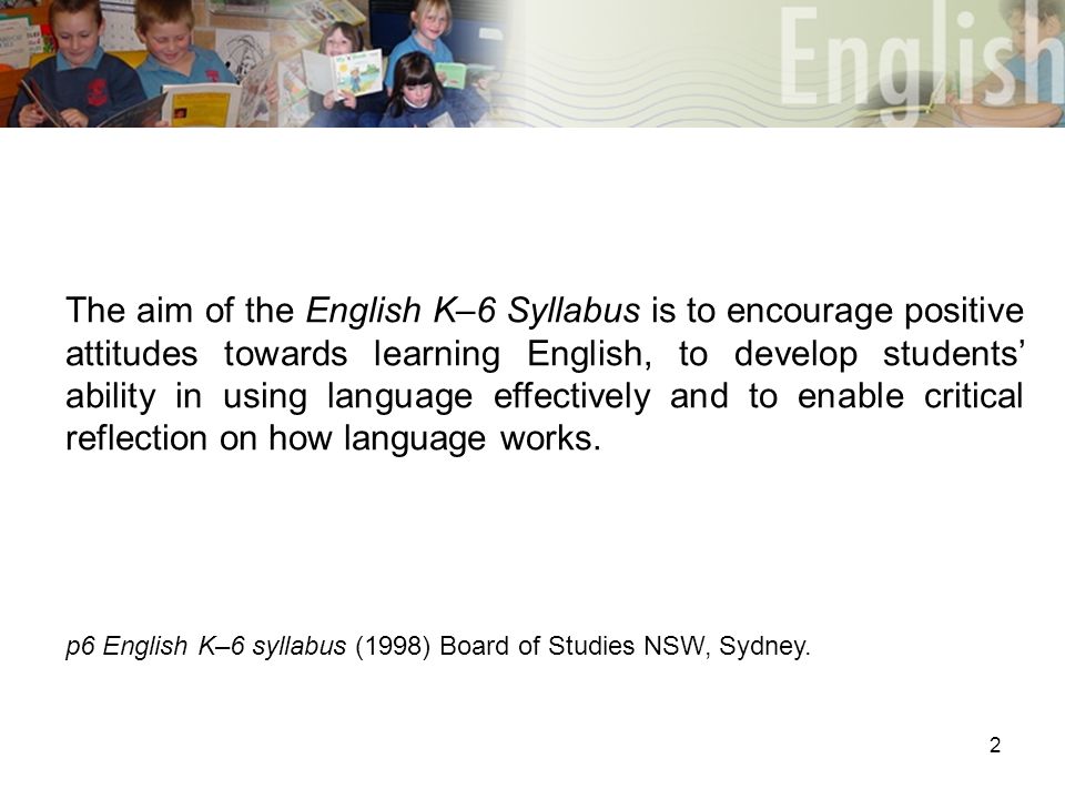 2 The aim of the English K–6 Syllabus is to encourage positive attitudes towards learning English, to develop students’ ability in using language effectively and to enable critical reflection on how language works.