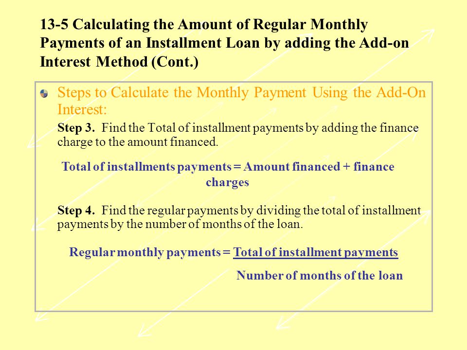 13-5 Calculating the Amount of Regular Monthly Payments of an Installment Loan by adding the Add-on Interest Method (Cont.) Steps to Calculate the Monthly Payment Using the Add-On Interest: Step 3.