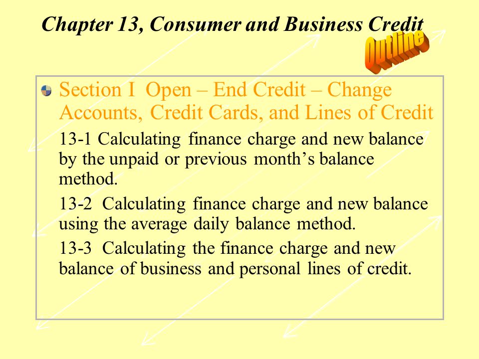 Chapter 13, Consumer and Business Credit Section I Open – End Credit – Change Accounts, Credit Cards, and Lines of Credit 13-1 Calculating finance charge and new balance by the unpaid or previous month’s balance method.