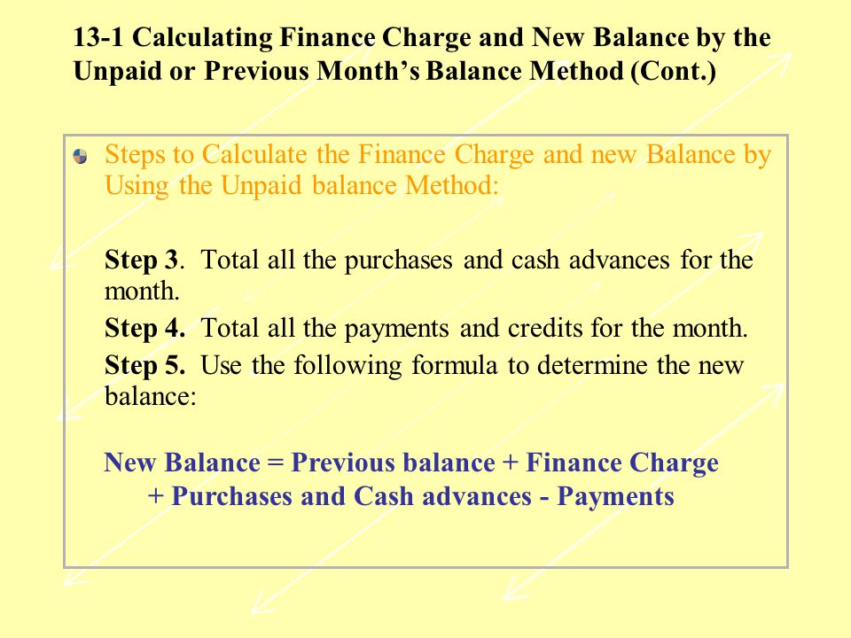 13-1 Calculating Finance Charge and New Balance by the Unpaid or Previous Month’s Balance Method (Cont.) Steps to Calculate the Finance Charge and new Balance by Using the Unpaid balance Method: Step 3.