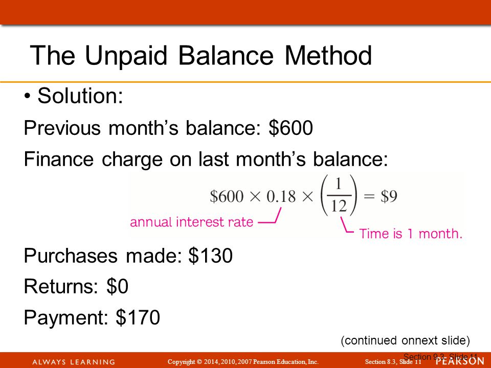 Copyright © 2014, 2010, 2007 Pearson Education, Inc.Section 8.3, Slide 11 Section 9.3, Slide 11 Solution: Previous month’s balance: $600 Finance charge on last month’s balance: Purchases made: $130 Returns: $0 Payment: $170 The Unpaid Balance Method (continued onnext slide)