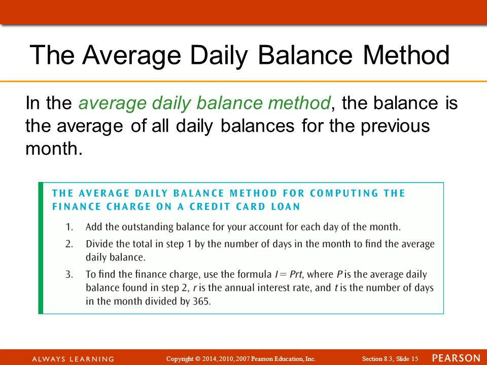 Copyright © 2014, 2010, 2007 Pearson Education, Inc.Section 8.3, Slide 15 The Average Daily Balance Method In the average daily balance method, the balance is the average of all daily balances for the previous month.