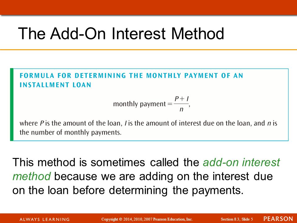 Copyright © 2014, 2010, 2007 Pearson Education, Inc.Section 8.3, Slide 5 The Add-On Interest Method This method is sometimes called the add-on interest method because we are adding on the interest due on the loan before determining the payments.