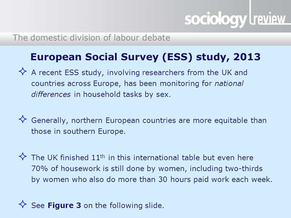 The domestic division of labour debate European Social Survey (ESS) study, 2013  A recent ESS study, involving researchers from the UK and countries across Europe, has been monitoring for national differences in household tasks by sex.