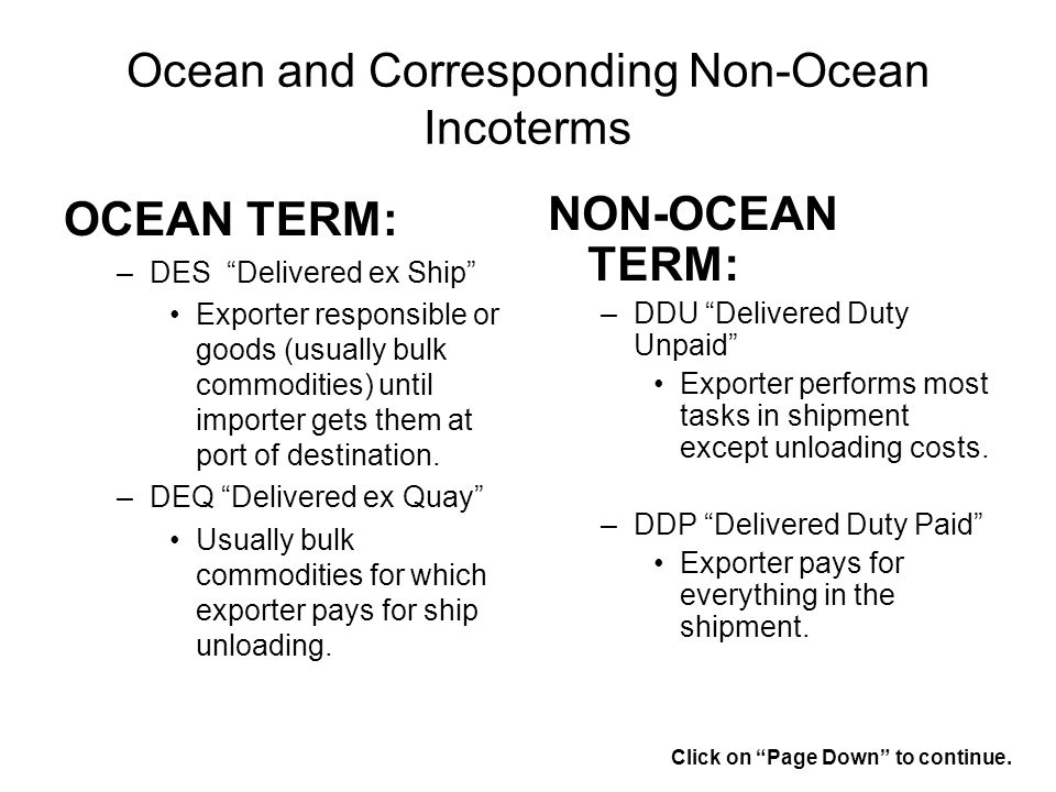Ocean and Corresponding Non-Ocean Incoterms OCEAN TERM: –DES Delivered ex Ship Exporter responsible or goods (usually bulk commodities) until importer gets them at port of destination.