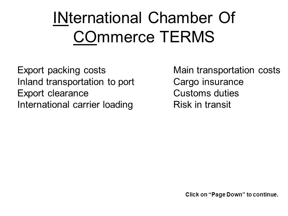 INternational Chamber Of COmmerce TERMS Export packing costs Inland transportation to port Export clearance International carrier loading Main transportation costs Cargo insurance Customs duties Risk in transit Click on Page Down to continue.