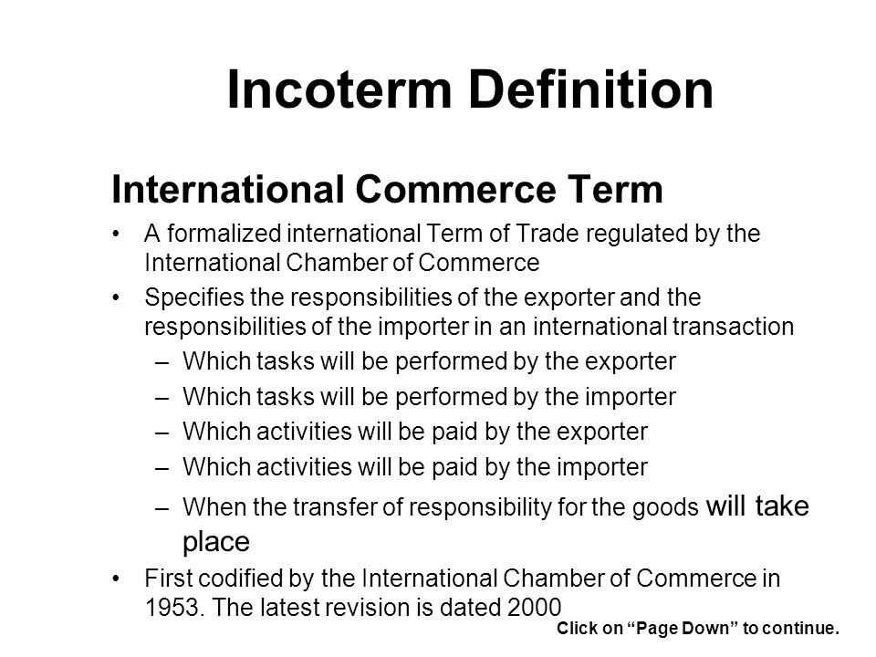Incoterm Definition International Commerce Term A formalized international Term of Trade regulated by the International Chamber of Commerce Specifies the responsibilities of the exporter and the responsibilities of the importer in an international transaction –Which tasks will be performed by the exporter –Which tasks will be performed by the importer –Which activities will be paid by the exporter –Which activities will be paid by the importer –When the transfer of responsibility for the goods will take place First codified by the International Chamber of Commerce in 1953.