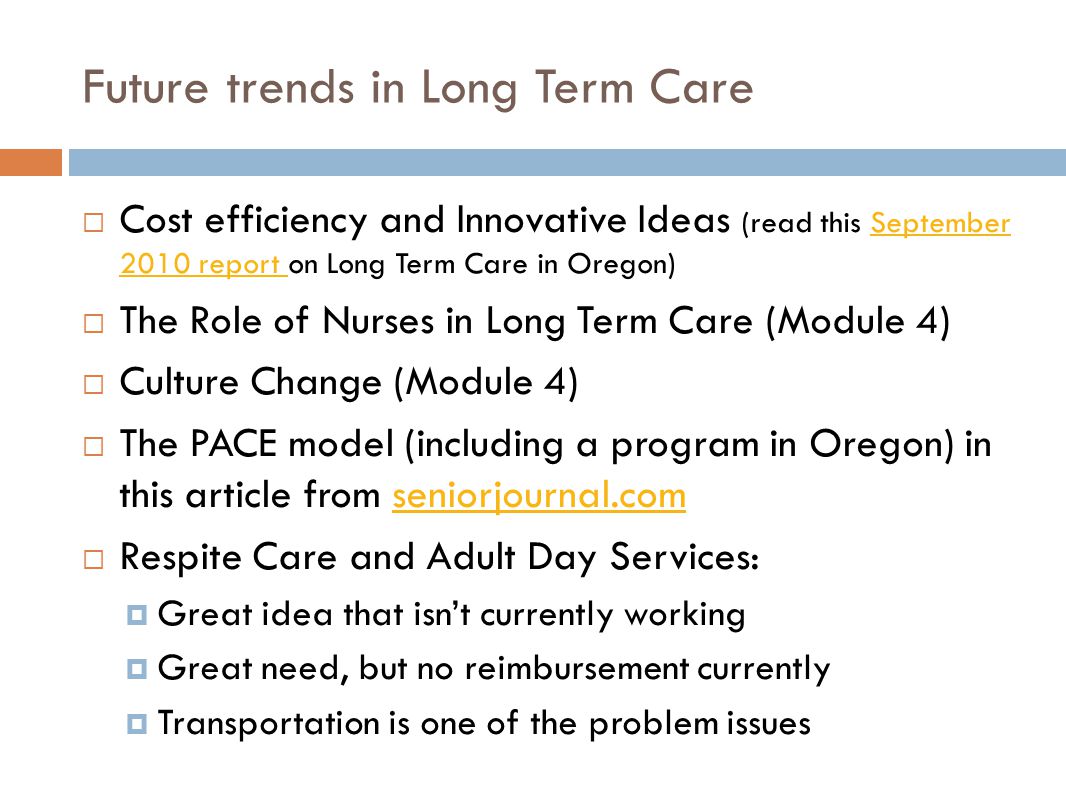 Future trends in Long Term Care  Cost efficiency and Innovative Ideas (read this September 2010 report on Long Term Care in Oregon)September 2010 report  The Role of Nurses in Long Term Care (Module 4)  Culture Change (Module 4)  The PACE model (including a program in Oregon) in this article from seniorjournal.comseniorjournal.com  Respite Care and Adult Day Services:  Great idea that isn’t currently working  Great need, but no reimbursement currently  Transportation is one of the problem issues