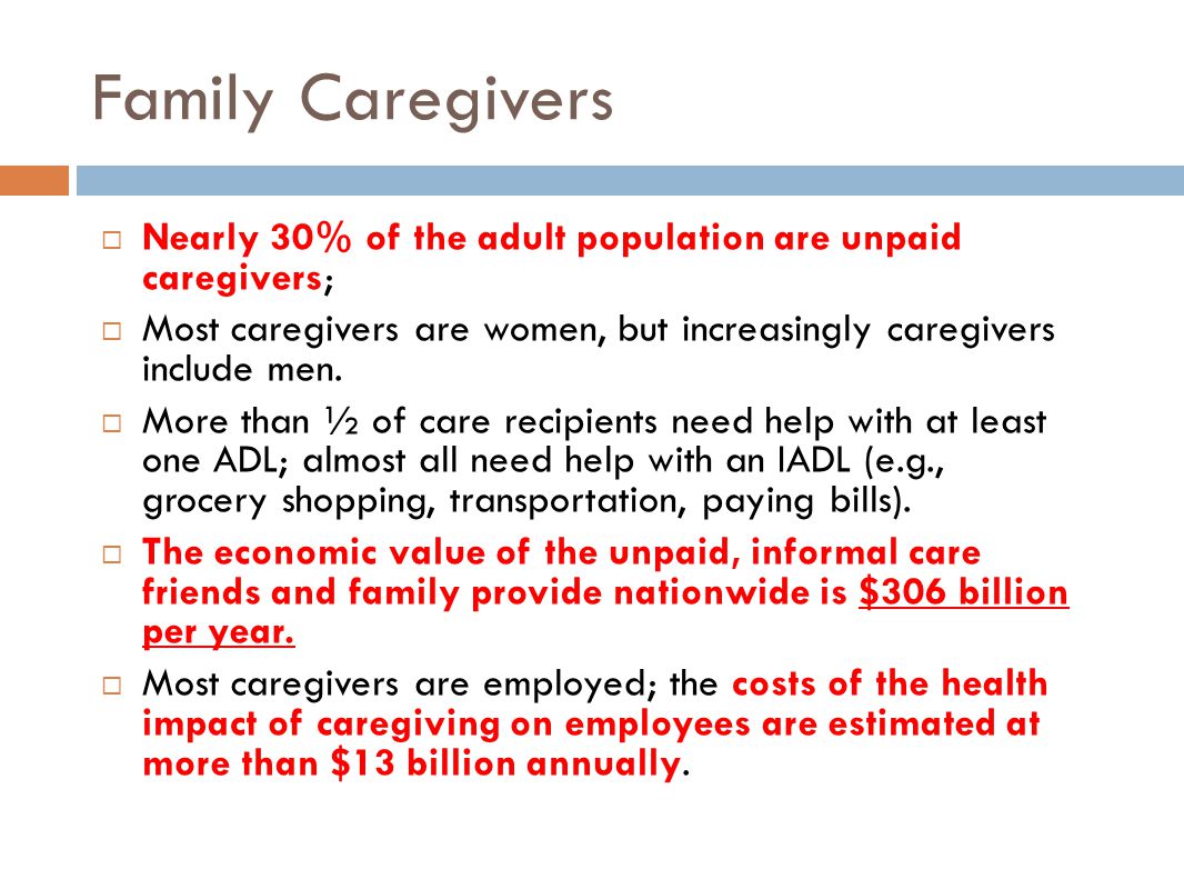 Family Caregivers  Nearly 30% of the adult population are unpaid caregivers;  Most caregivers are women, but increasingly caregivers include men.