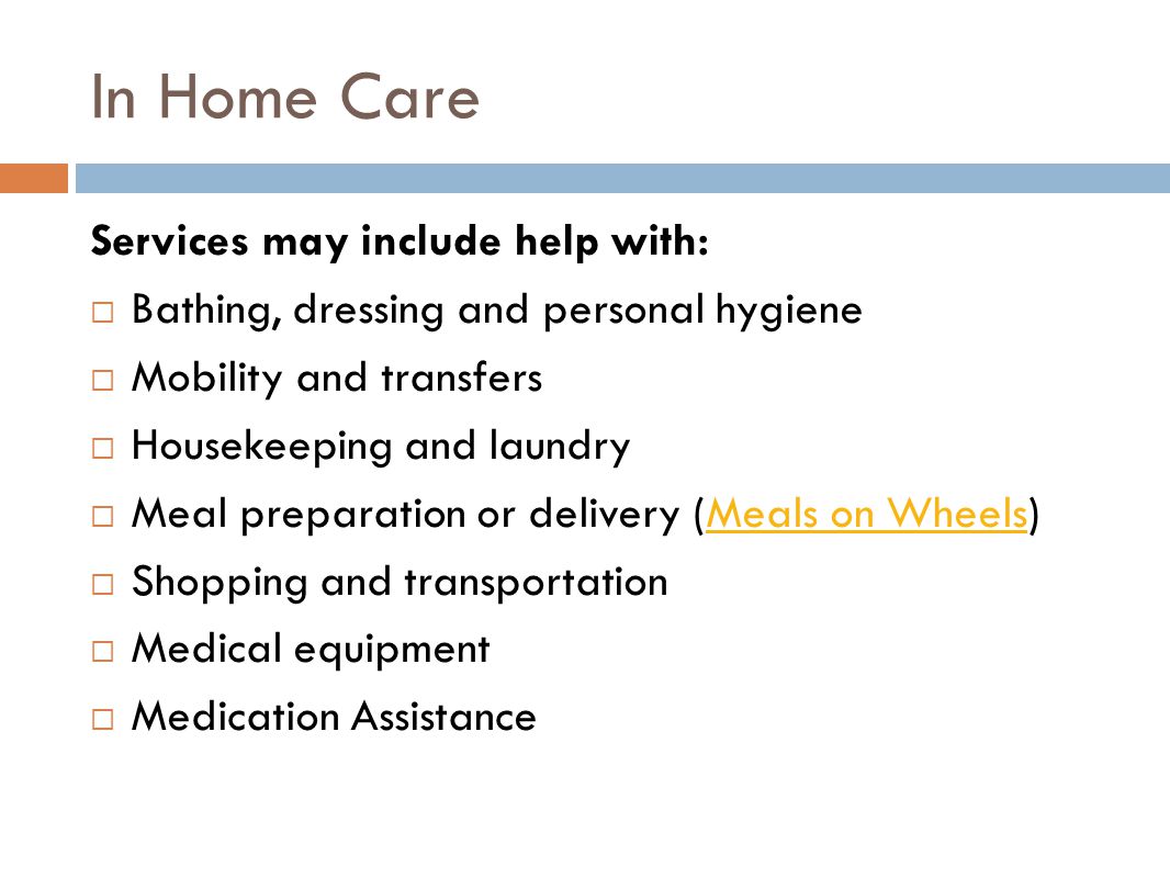 In Home Care Services may include help with:  Bathing, dressing and personal hygiene  Mobility and transfers  Housekeeping and laundry  Meal preparation or delivery (Meals on Wheels)Meals on Wheels  Shopping and transportation  Medical equipment  Medication Assistance