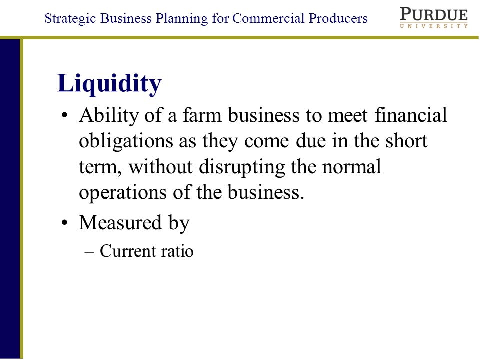 Strategic Business Planning for Commercial Producers Liquidity Ability of a farm business to meet financial obligations as they come due in the short term, without disrupting the normal operations of the business.