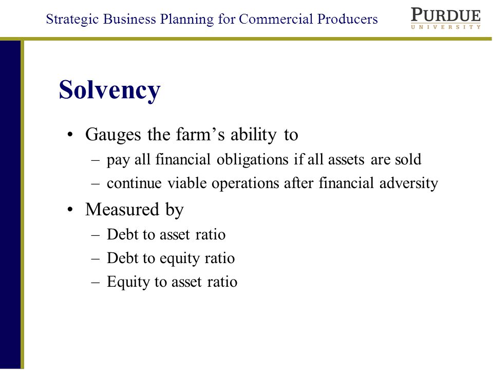 Strategic Business Planning for Commercial Producers Solvency Gauges the farm’s ability to –pay all financial obligations if all assets are sold –continue viable operations after financial adversity Measured by –Debt to asset ratio –Debt to equity ratio –Equity to asset ratio