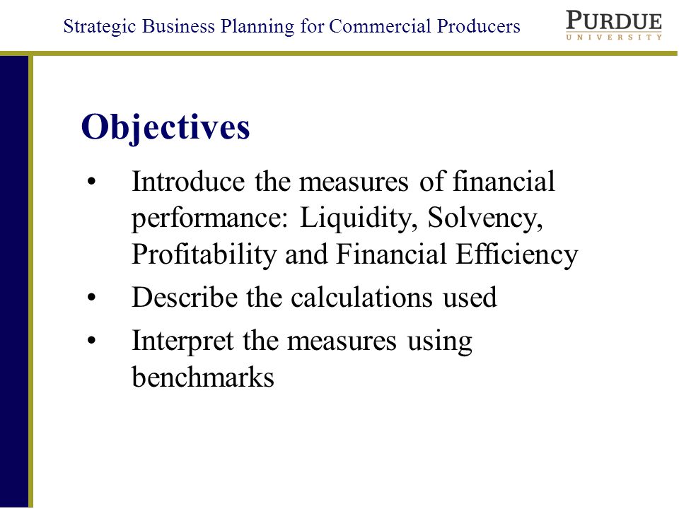 Strategic Business Planning for Commercial Producers Objectives Introduce the measures of financial performance: Liquidity, Solvency, Profitability and Financial Efficiency Describe the calculations used Interpret the measures using benchmarks