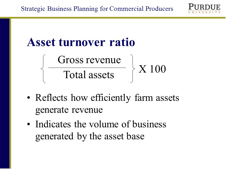 Strategic Business Planning for Commercial Producers Asset turnover ratio Reflects how efficiently farm assets generate revenue Indicates the volume of business generated by the asset base Total assets Gross revenue X 100