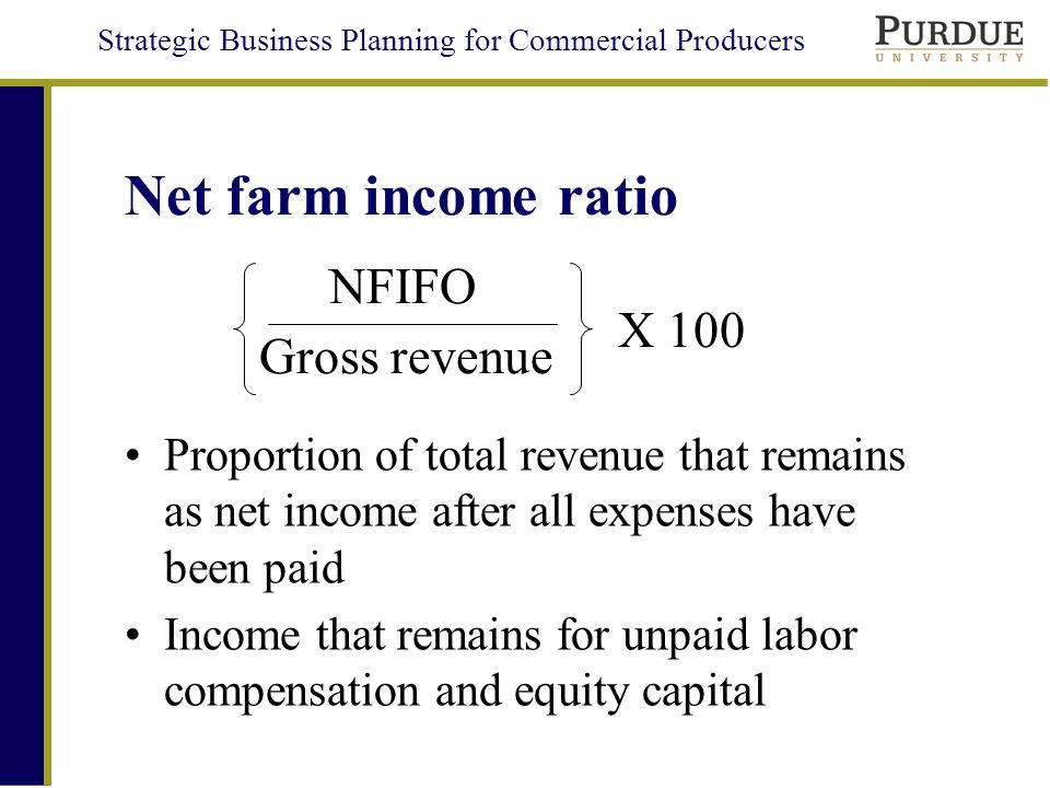 Strategic Business Planning for Commercial Producers Net farm income ratio Proportion of total revenue that remains as net income after all expenses have been paid Income that remains for unpaid labor compensation and equity capital Gross revenue NFIFO X 100