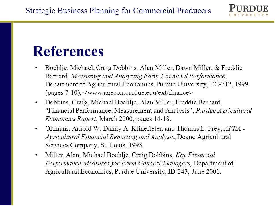 Strategic Business Planning for Commercial Producers References Boehlje, Michael, Craig Dobbins, Alan Miller, Dawn Miller, & Freddie Barnard, Measuring and Analyzing Farm Financial Performance, Department of Agricultural Economics, Purdue University, EC-712, 1999 (pages 7-10), Dobbins, Craig, Michael Boehlje, Alan Miller, Freddie Barnard, Financial Performance: Measurement and Analysis , Purdue Agricultural Economics Report, March 2000, pages