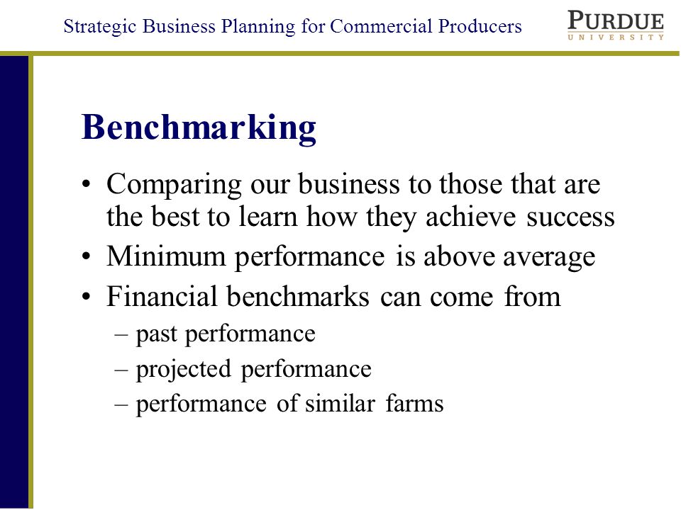Strategic Business Planning for Commercial Producers Benchmarking Comparing our business to those that are the best to learn how they achieve success Minimum performance is above average Financial benchmarks can come from –past performance –projected performance –performance of similar farms