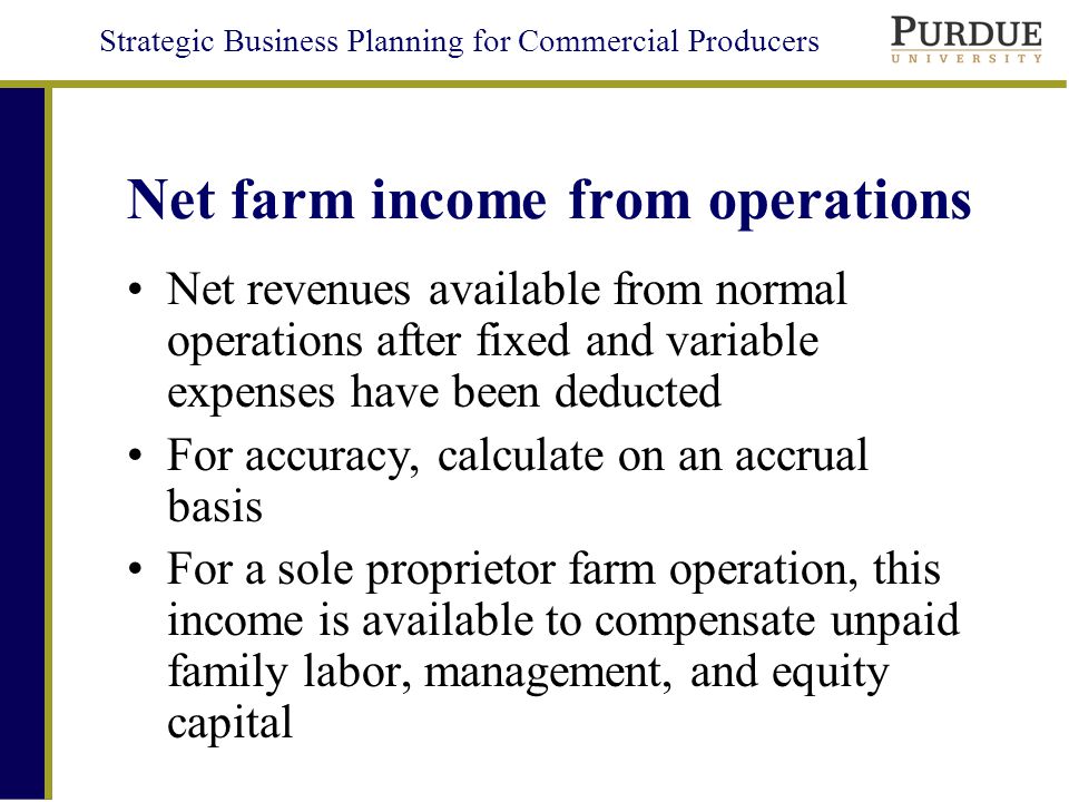 Strategic Business Planning for Commercial Producers Net farm income from operations Net revenues available from normal operations after fixed and variable expenses have been deducted For accuracy, calculate on an accrual basis For a sole proprietor farm operation, this income is available to compensate unpaid family labor, management, and equity capital