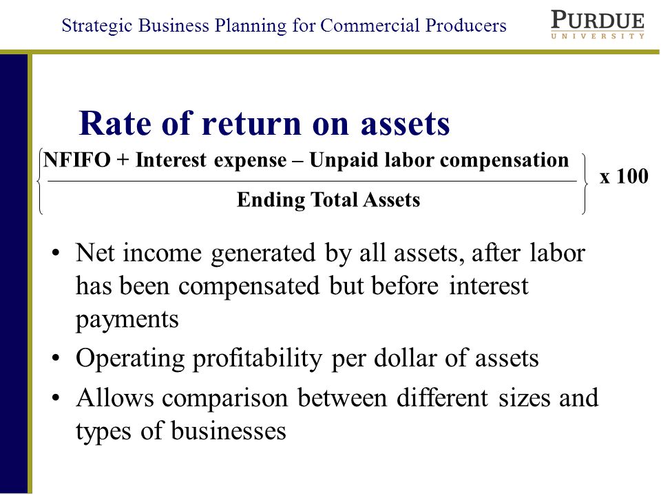 Strategic Business Planning for Commercial Producers Rate of return on assets Net income generated by all assets, after labor has been compensated but before interest payments Operating profitability per dollar of assets Allows comparison between different sizes and types of businesses NFIFO + Interest expense – Unpaid labor compensation Ending Total Assets x 100