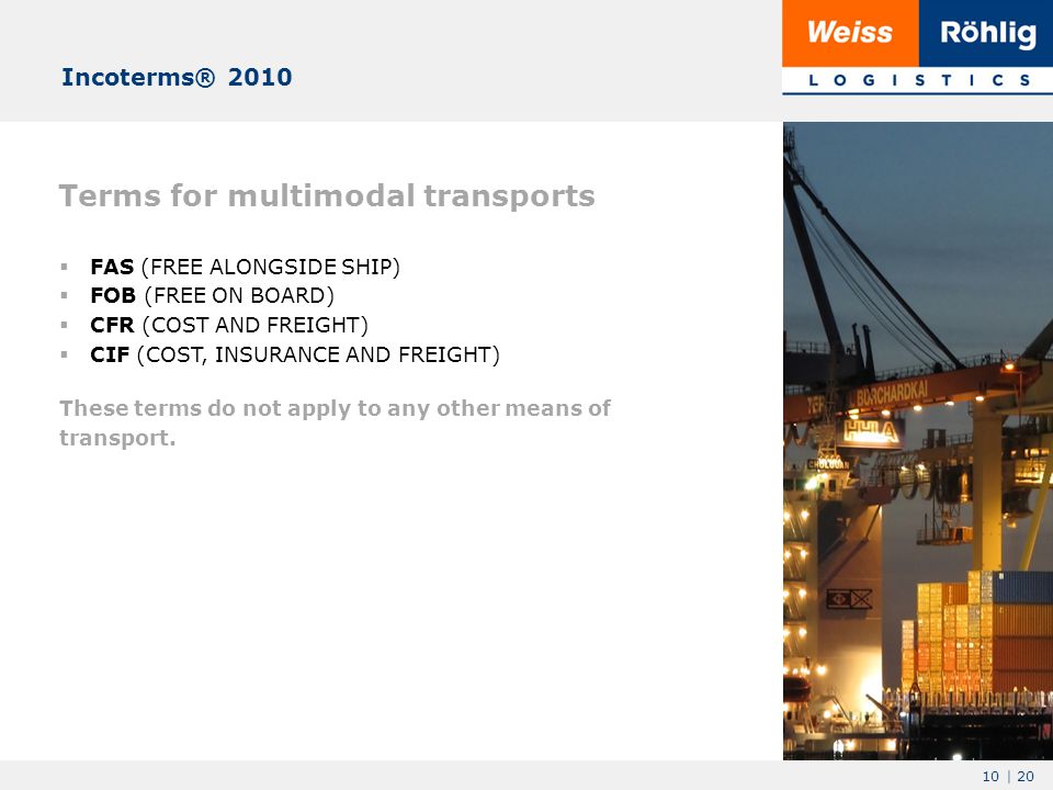 10 | 20 Terms for multimodal transports  FAS (FREE ALONGSIDE SHIP)  FOB (FREE ON BOARD)  CFR (COST AND FREIGHT)  CIF (COST, INSURANCE AND FREIGHT) These terms do not apply to any other means of transport.