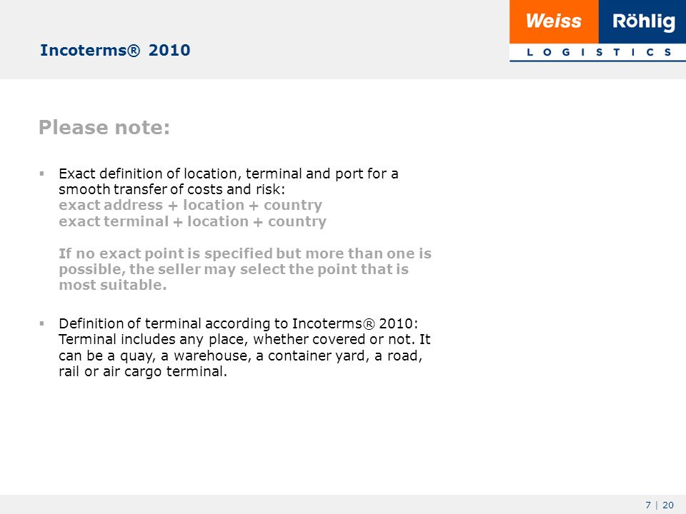 7 | 20 Please note:  Exact definition of location, terminal and port for a smooth transfer of costs and risk: exact address + location + country exact terminal + location + country If no exact point is specified but more than one is possible, the seller may select the point that is most suitable.