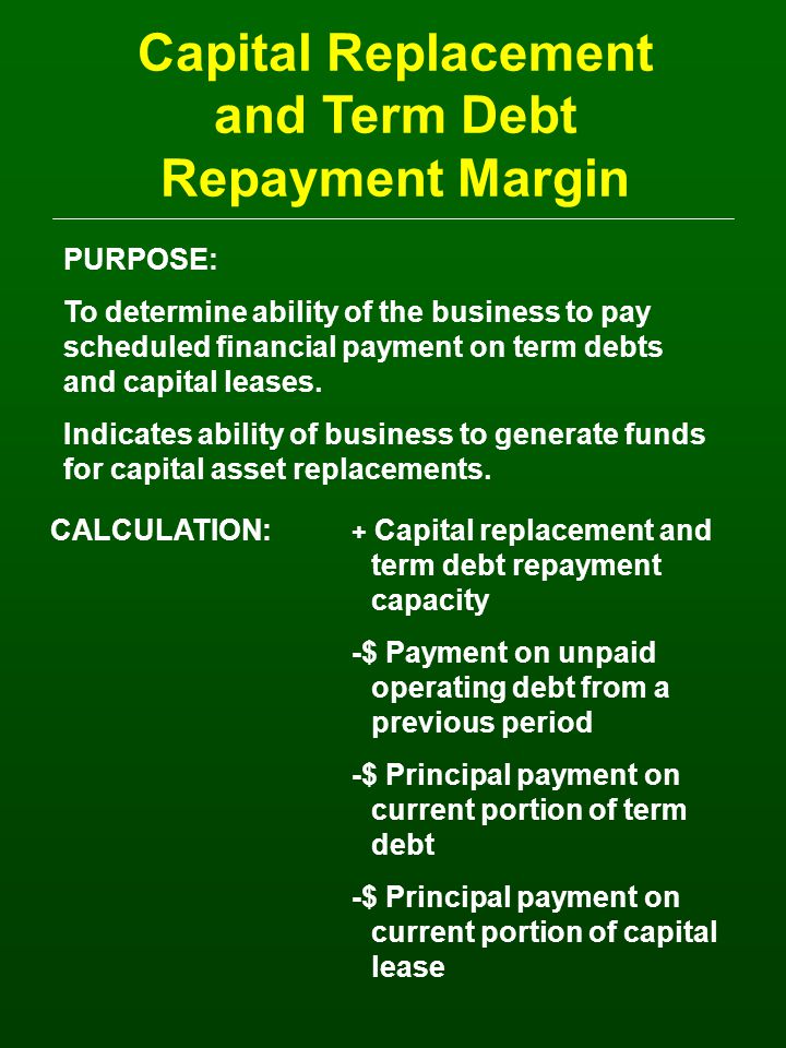 Capital Replacement and Term Debt Repayment Margin PURPOSE: To determine ability of the business to pay scheduled financial payment on term debts and capital leases.