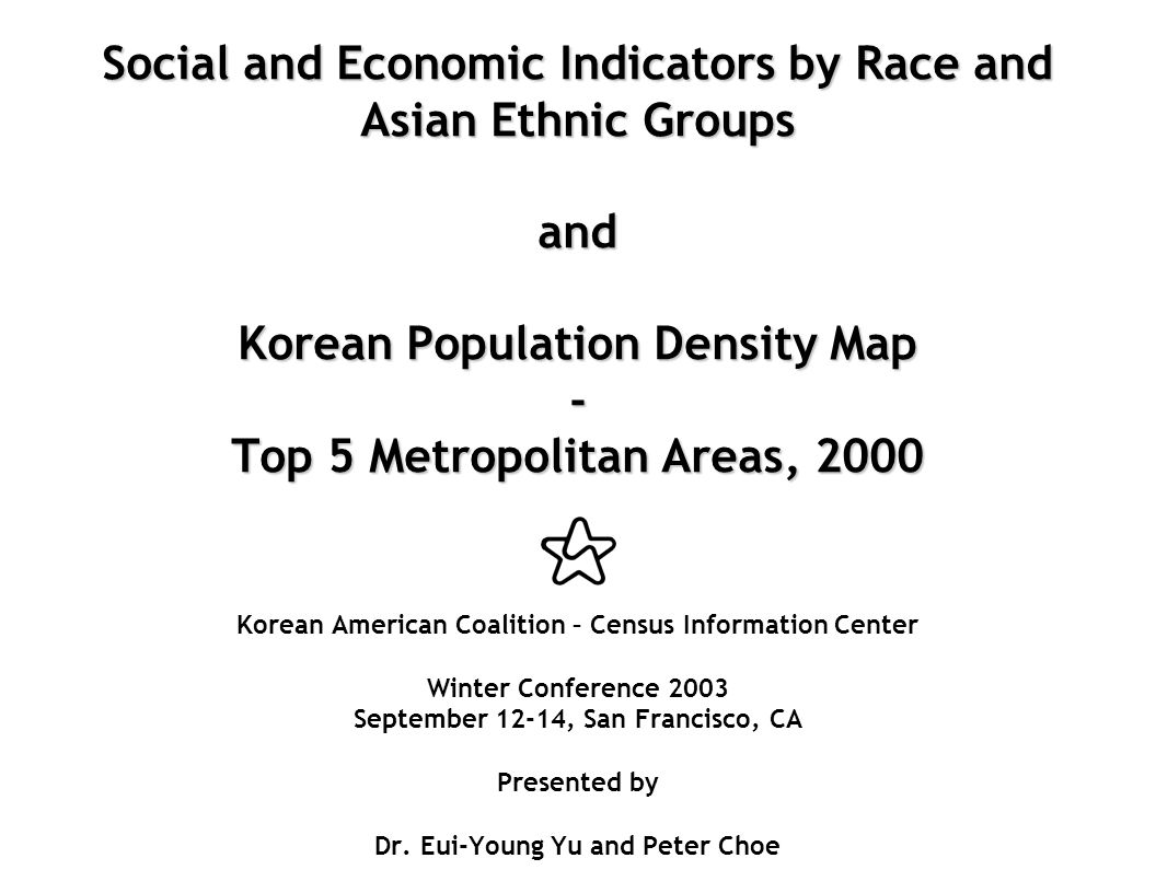 Social and Economic Indicators by Race and Asian Ethnic Groups and Korean Population Density Map - Top 5 Metropolitan Areas, 2000 Social and Economic Indicators by Race and Asian Ethnic Groups and Korean Population Density Map - Top 5 Metropolitan Areas, 2000 Korean American Coalition – Census Information Center Winter Conference 2003 September 12-14, San Francisco, CA Presented by Dr.