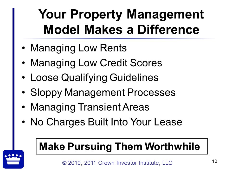 © 2010, 2011 Crown Investor Institute, LLC 12 Your Property Management Model Makes a Difference Managing Low Rents Managing Low Credit Scores Loose Qualifying Guidelines Sloppy Management Processes Managing Transient Areas No Charges Built Into Your Lease Make Pursuing Them Worthwhile