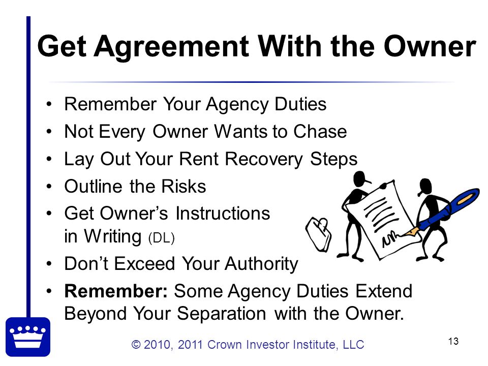 © 2010, 2011 Crown Investor Institute, LLC 13 Get Agreement With the Owner Remember Your Agency Duties Not Every Owner Wants to Chase Lay Out Your Rent Recovery Steps Outline the Risks Get Owner’s Instructions in Writing (DL) Don’t Exceed Your Authority Remember: Some Agency Duties Extend Beyond Your Separation with the Owner.