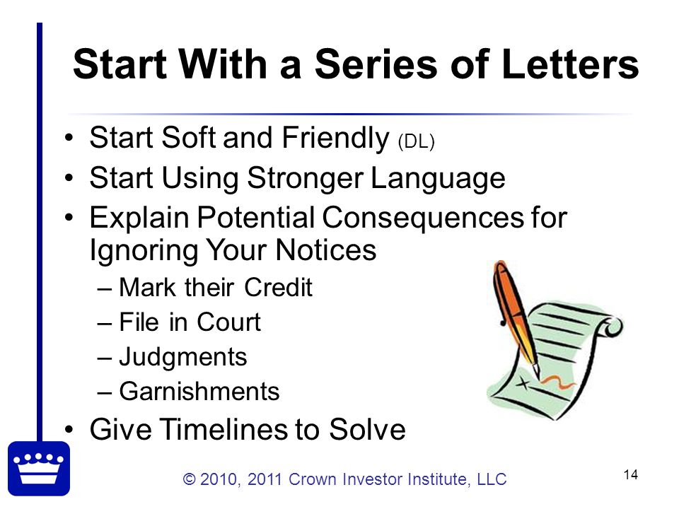 © 2010, 2011 Crown Investor Institute, LLC 14 Start With a Series of Letters Start Soft and Friendly (DL) Start Using Stronger Language Explain Potential Consequences for Ignoring Your Notices –Mark their Credit –File in Court –Judgments –Garnishments Give Timelines to Solve