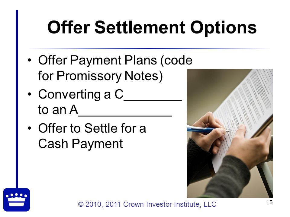 © 2010, 2011 Crown Investor Institute, LLC 15 Offer Settlement Options Offer Payment Plans (code for Promissory Notes) Converting a C________ to an A_____________ Offer to Settle for a Cash Payment