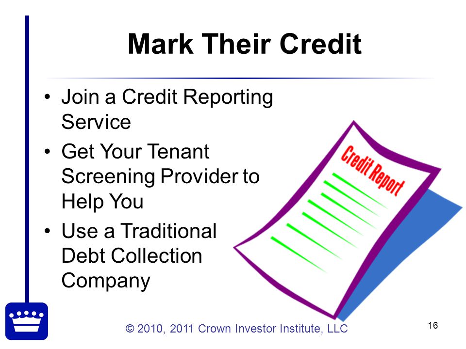 © 2010, 2011 Crown Investor Institute, LLC 16 Mark Their Credit Join a Credit Reporting Service Get Your Tenant Screening Provider to Help You Use a Traditional Debt Collection Company