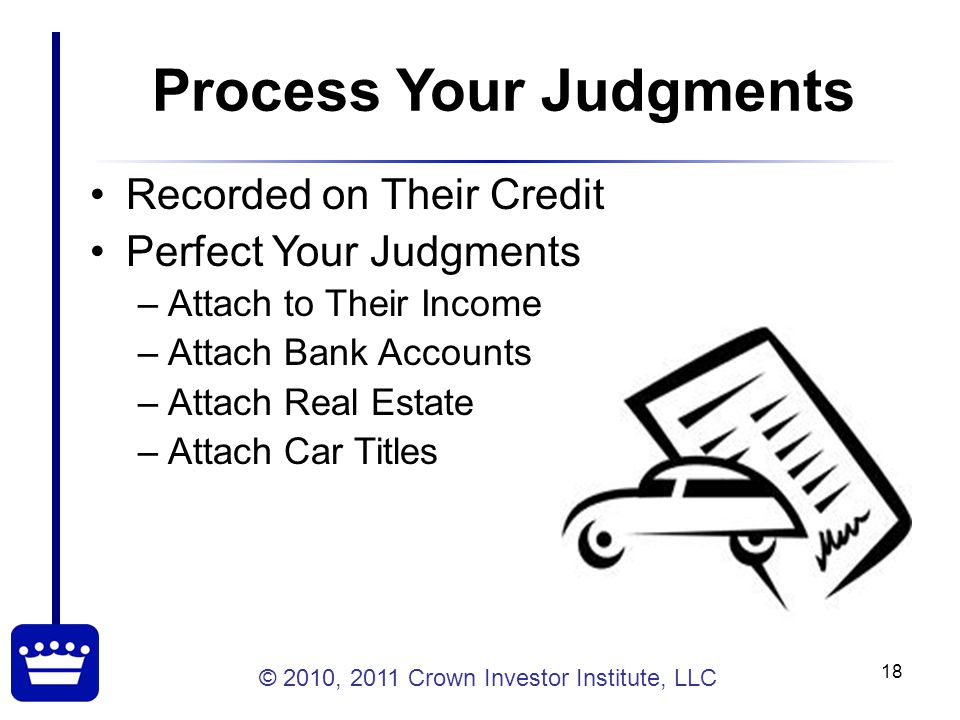 © 2010, 2011 Crown Investor Institute, LLC 18 Process Your Judgments Recorded on Their Credit Perfect Your Judgments –Attach to Their Income –Attach Bank Accounts –Attach Real Estate –Attach Car Titles