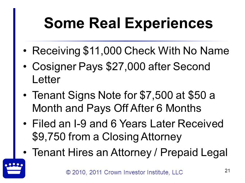 © 2010, 2011 Crown Investor Institute, LLC 21 Some Real Experiences Receiving $11,000 Check With No Name Cosigner Pays $27,000 after Second Letter Tenant Signs Note for $7,500 at $50 a Month and Pays Off After 6 Months Filed an I-9 and 6 Years Later Received $9,750 from a Closing Attorney Tenant Hires an Attorney / Prepaid Legal