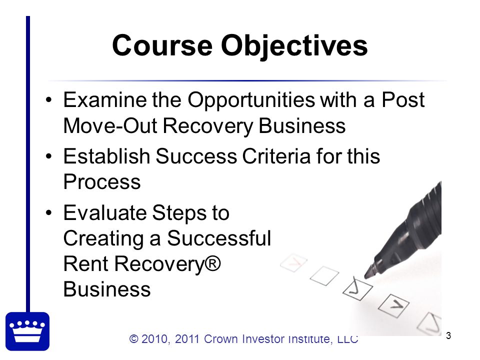 © 2010, 2011 Crown Investor Institute, LLC 3 Course Objectives Examine the Opportunities with a Post Move-Out Recovery Business Establish Success Criteria for this Process Evaluate Steps to Creating a Successful Rent Recovery® Business