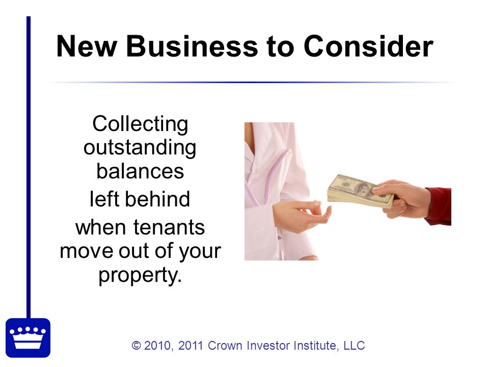 © 2010, 2011 Crown Investor Institute, LLC New Business to Consider Collecting outstanding balances left behind when tenants move out of your property.