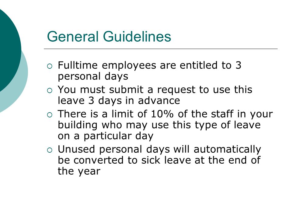 General Guidelines  Fulltime employees are entitled to 3 personal days  You must submit a request to use this leave 3 days in advance  There is a limit of 10% of the staff in your building who may use this type of leave on a particular day  Unused personal days will automatically be converted to sick leave at the end of the year