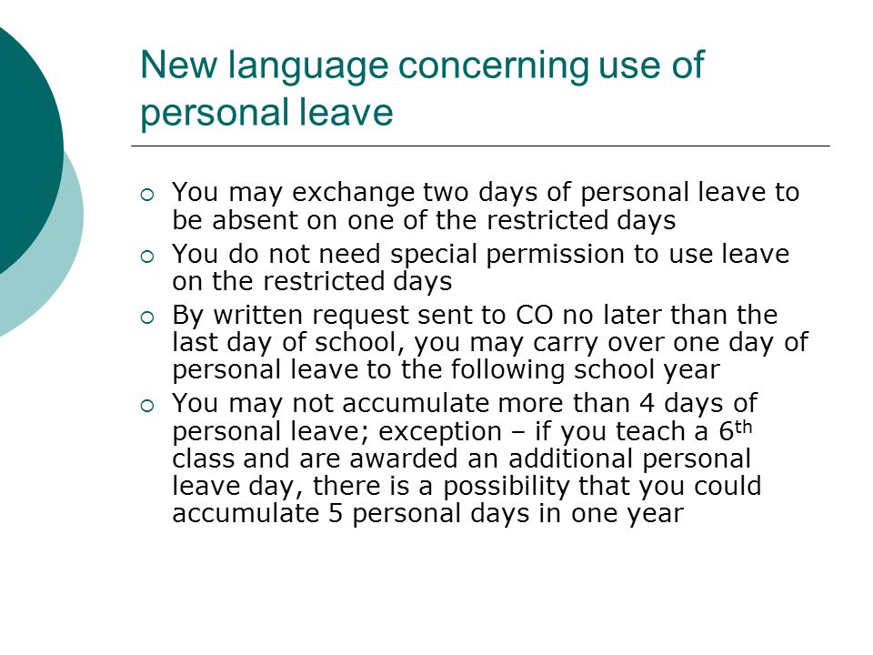 New language concerning use of personal leave  You may exchange two days of personal leave to be absent on one of the restricted days  You do not need special permission to use leave on the restricted days  By written request sent to CO no later than the last day of school, you may carry over one day of personal leave to the following school year  You may not accumulate more than 4 days of personal leave; exception – if you teach a 6 th class and are awarded an additional personal leave day, there is a possibility that you could accumulate 5 personal days in one year