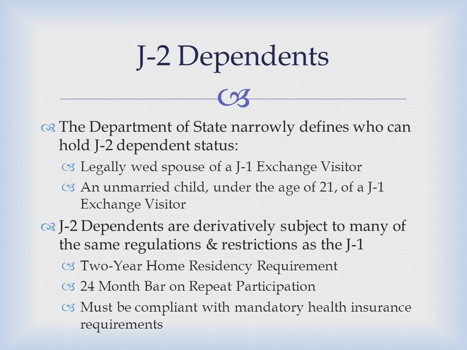   The Department of State narrowly defines who can hold J-2 dependent status:  Legally wed spouse of a J-1 Exchange Visitor  An unmarried child, under the age of 21, of a J-1 Exchange Visitor  J-2 Dependents are derivatively subject to many of the same regulations & restrictions as the J-1  Two-Year Home Residency Requirement  24 Month Bar on Repeat Participation  Must be compliant with mandatory health insurance requirements J-2 Dependents