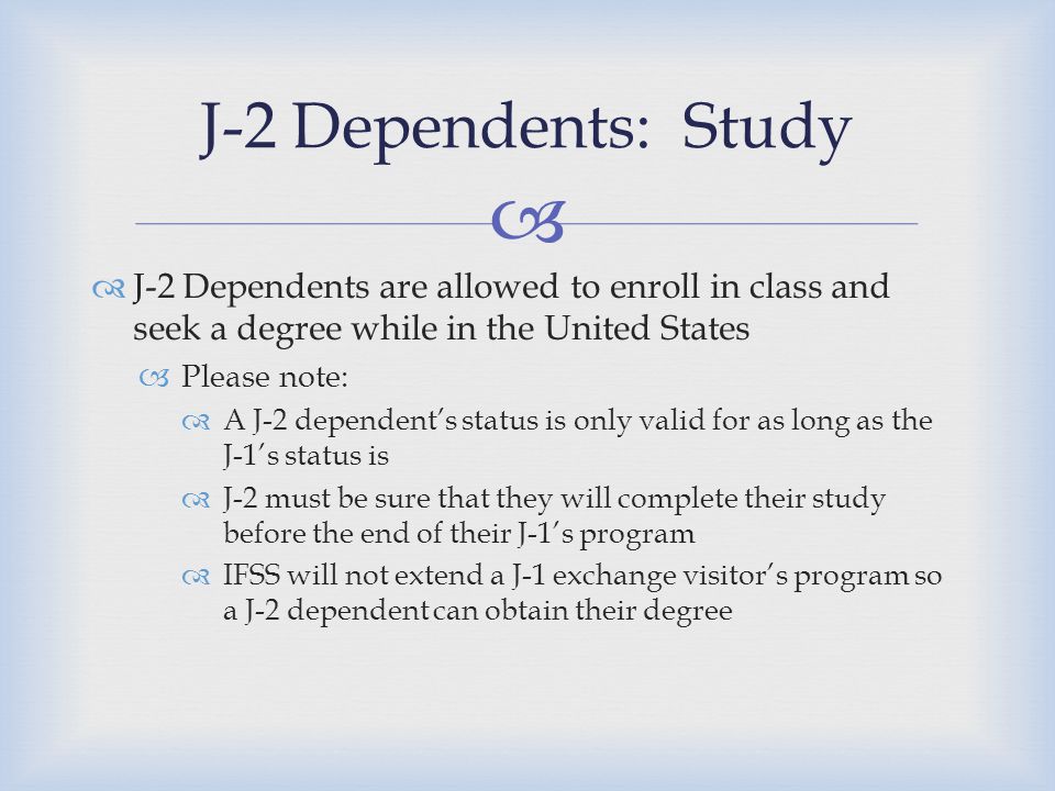   J-2 Dependents are allowed to enroll in class and seek a degree while in the United States  Please note:  A J-2 dependent’s status is only valid for as long as the J-1’s status is  J-2 must be sure that they will complete their study before the end of their J-1’s program  IFSS will not extend a J-1 exchange visitor’s program so a J-2 dependent can obtain their degree J-2 Dependents: Study