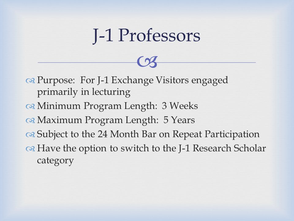   Purpose: For J-1 Exchange Visitors engaged primarily in lecturing  Minimum Program Length: 3 Weeks  Maximum Program Length: 5 Years  Subject to the 24 Month Bar on Repeat Participation  Have the option to switch to the J-1 Research Scholar category J-1 Professors