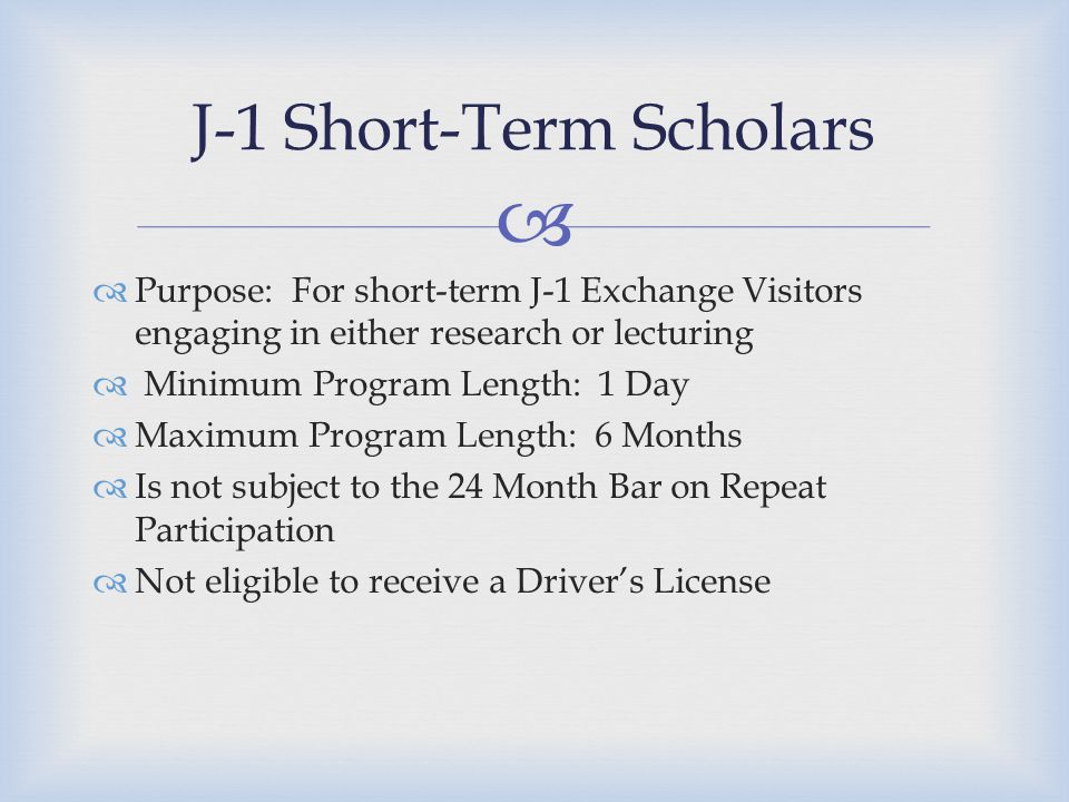   Purpose: For short-term J-1 Exchange Visitors engaging in either research or lecturing  Minimum Program Length: 1 Day  Maximum Program Length: 6 Months  Is not subject to the 24 Month Bar on Repeat Participation  Not eligible to receive a Driver’s License J-1 Short-Term Scholars