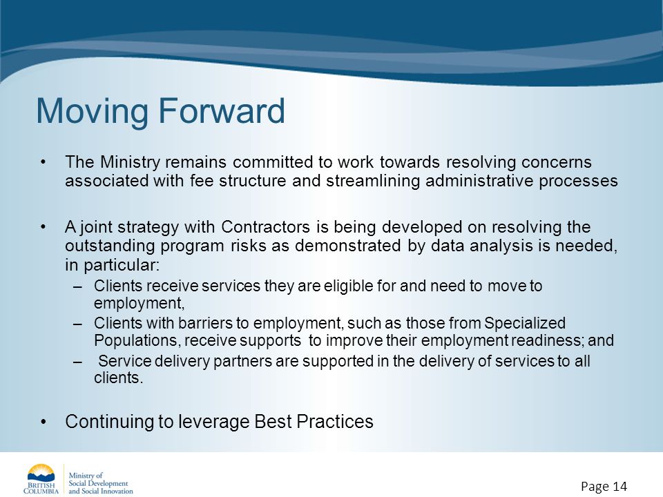 Moving Forward The Ministry remains committed to work towards resolving concerns associated with fee structure and streamlining administrative processes A joint strategy with Contractors is being developed on resolving the outstanding program risks as demonstrated by data analysis is needed, in particular: –Clients receive services they are eligible for and need to move to employment, –Clients with barriers to employment, such as those from Specialized Populations, receive supports to improve their employment readiness; and – Service delivery partners are supported in the delivery of services to all clients.