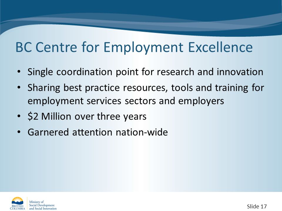 BC Centre for Employment Excellence Single coordination point for research and innovation Sharing best practice resources, tools and training for employment services sectors and employers $2 Million over three years Garnered attention nation-wide Slide 17