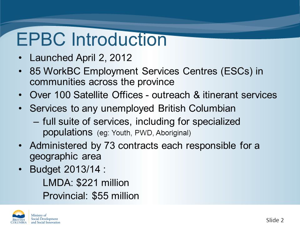 EPBC Introduction Launched April 2, WorkBC Employment Services Centres (ESCs) in communities across the province Over 100 Satellite Offices - outreach & itinerant services Services to any unemployed British Columbian –full suite of services, including for specialized populations (eg: Youth, PWD, Aboriginal) Administered by 73 contracts each responsible for a geographic area Budget 2013/14 : LMDA: $221 million Provincial: $55 million Slide 2