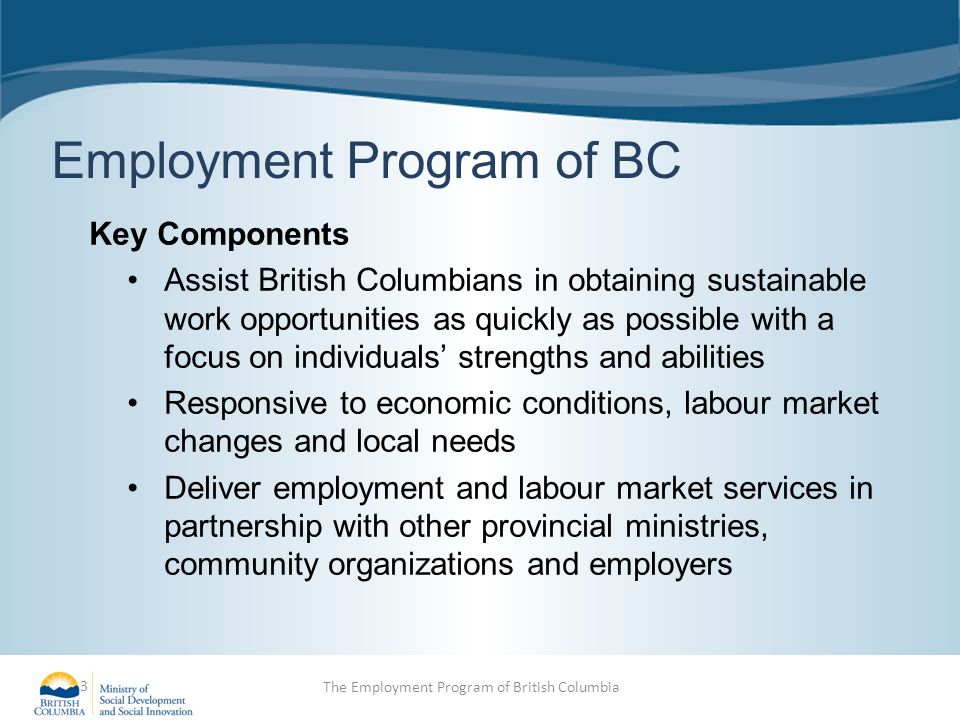 Employment Program of BC Key Components Assist British Columbians in obtaining sustainable work opportunities as quickly as possible with a focus on individuals’ strengths and abilities Responsive to economic conditions, labour market changes and local needs Deliver employment and labour market services in partnership with other provincial ministries, community organizations and employers 3 The Employment Program of British Columbia