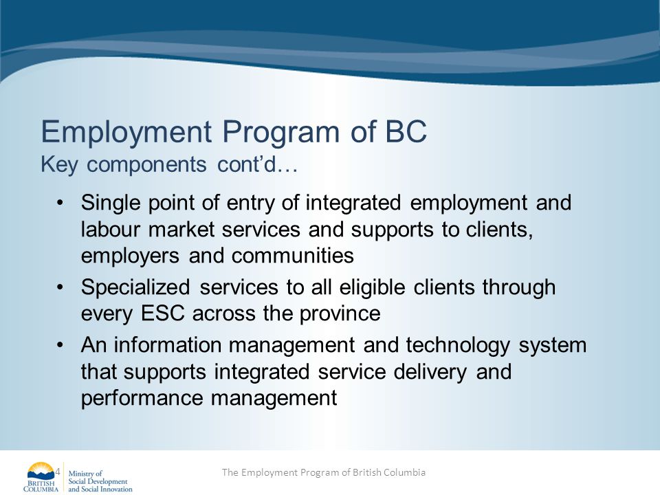 Employment Program of BC Key components cont’d… Single point of entry of integrated employment and labour market services and supports to clients, employers and communities Specialized services to all eligible clients through every ESC across the province An information management and technology system that supports integrated service delivery and performance management 4 The Employment Program of British Columbia